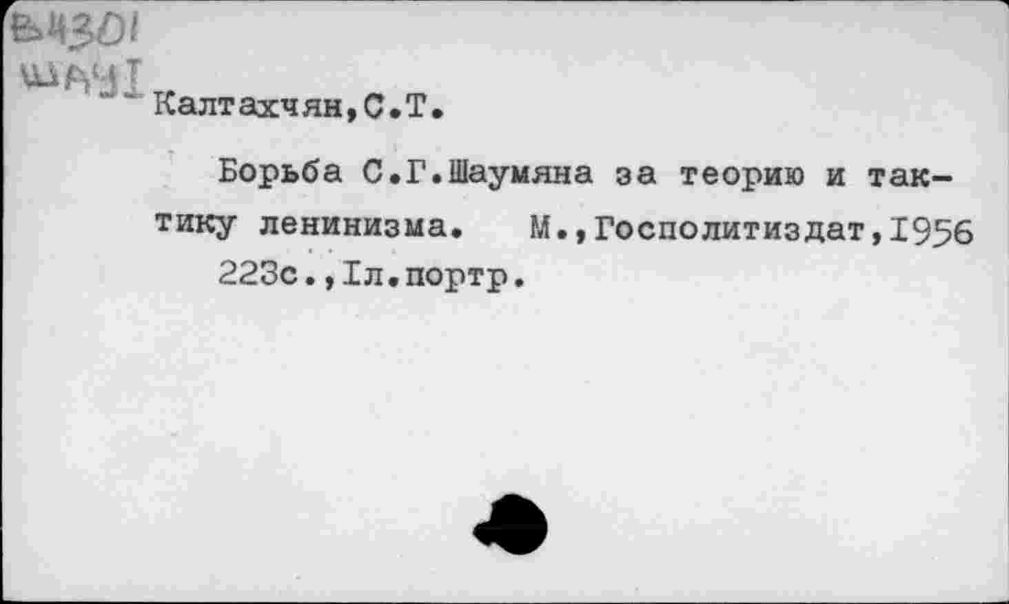 ﻿Калтахчян,С.Т.
Борьба С.Г.Шаумяна за теорию и тактику ленинизма. М.,Госполитиздат,1956 223с.,1л.портр.